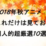 これだけは見ておけ！2018年秋アニメ個人的おすすめ超厳選10選